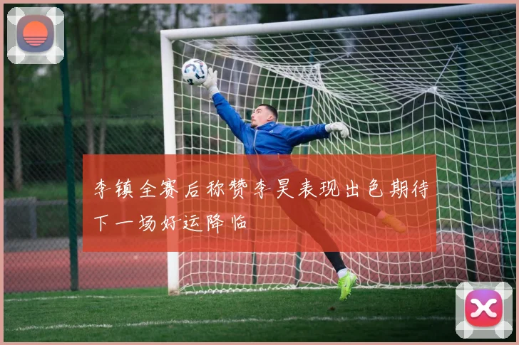 李镇全赛后称赞李昊表现出色期待下一场好运降临
